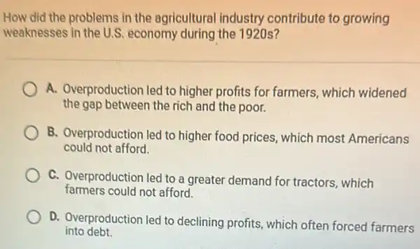 How did the problems in the agricultural industry contribute to growing
weaknesses in the U.S economy during the 1920 s?
A. Overproduction led to higher profits for farmers, which widened
the gap between the rich and the poor.
B. Overproduction led to higher food prices, which most Americans
could not afford.
C. Overproduction led to a greater demand for tractors, which
farmers could not afford.
D. Overproduction led to declining profits, which often forced farmers
into debt.