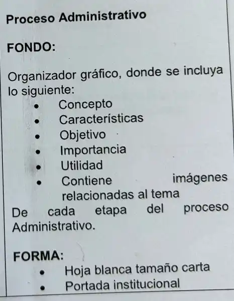 Proceso Administrativo
FONDO:
Organizador gráfico donde se incluya
lo siguiente:
Concepto
Características
Objetivo
Importancia
Utilidad
Contiene	imágenes
relacionadas al tema
De cada etapa del proceso
Administrativo.
FORMA:
Hoja blanca tamaño carta
Portada institucional