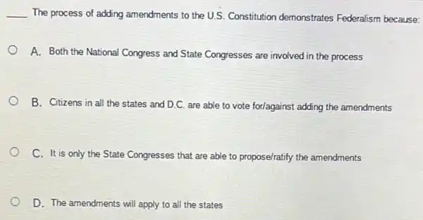 __ The process of adding amendments to the U.S Constitution demonstrates Federalism because:
A. Both the National Congress and State Congresses are involved in the process
B. Citizens in all the states and D.C.are able to vote for/against adding the amendments
C. It is only the State Congresses that are able to propose/ratify the amendments
D. The amendments will apply to all the states