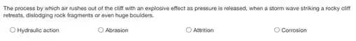 The process by which air rushes out of the cliff with an explosive effect as pressure is released, when a storm wave striking a rocky cliff
retreats, dislodging rock fragments or even huge boulders.
Hydraulic action
Abrasion
Attrition
Corrosion