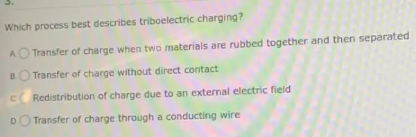 Which process best describes triboelectric charging?
A. Transfer of charge when two materials are rubbed together and then separated
B. Transfer of charge without direct contact
C. Redistribution of charge due to an external electric field
D. Transfer of charge through a conducting wire