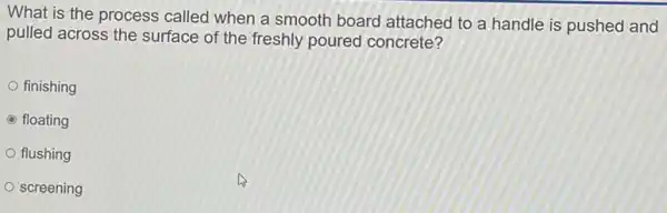 What is the process called when a smooth board attached to a handle is pushed and
pulled across the surface of the freshly poured concrete?
finishing
C floating
flushing
screening