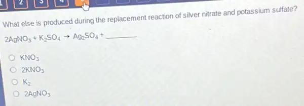 What else is produced during the replacement reaction of silver nitrate and potassium sulfate?
2AgNO_(3)+K_(2)SO_(4)arrow Ag_(2)SO_(4)+underline ( )
KNO_(3)
2KNO_(3)
K_(2)
2AgNO_(3)