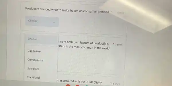 Producers decided what to make based on consumer demand.
5 point
square 
square 
nment both own factors of production. 5 point Choose
istem is the most common in the world
Capitalism
Communism
Socialism
is associated with the DPRK (North