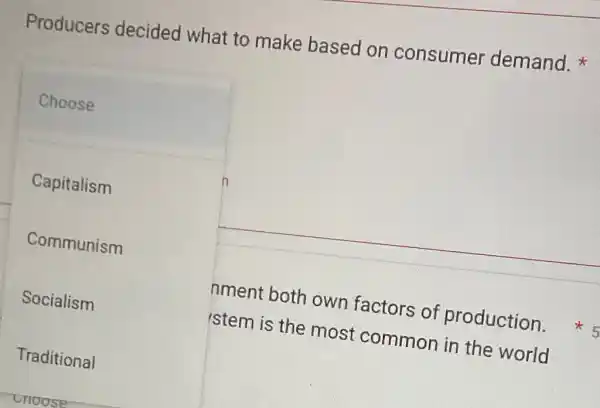 Producers decided what to make based on consumer demand.
Choose
n
Capitalism
Communism
Socialism
Traditional
cnoose
nment both own factors of production
istem is the most common in the world