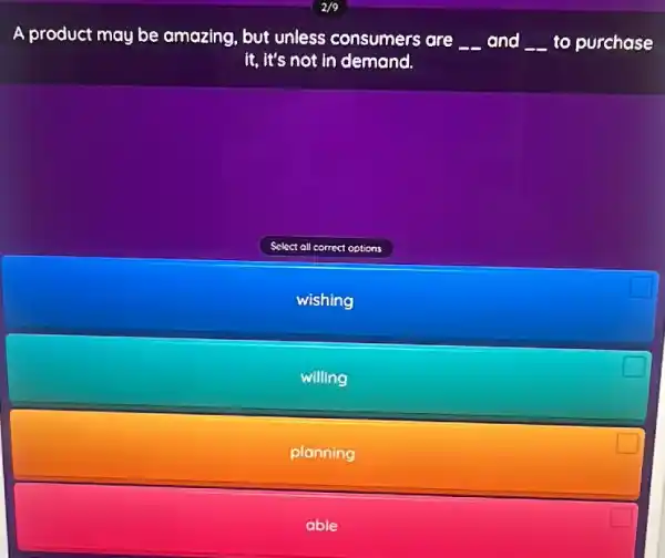 A product may be amazing, but unless consumers are
__ and __ to purchase
it, it's not in demand.
Select all correct options
wishing
willing
planning
able