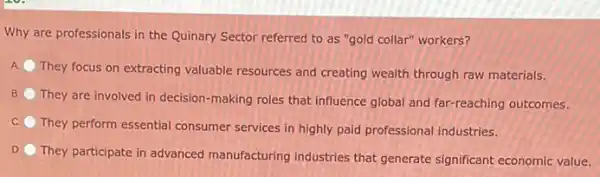 Why are professionals in the Quinary Sector referred to as "gold collar"workers?
A.
They focus on extracting valuable resources and creating wealth through raw materials.
B
They are involved in decision-making roles that influence global and far -reaching outcomes.
C.
They perform essential consumer services in highly paid professional industries.
D.
They participate in advanced manufacturing industries that generate significant economic value.