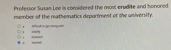 Professor Susan Lee is considered the most erudite and honored
member of the mathematics department at the university.
a difficult to get along with
b elderly
c C honored
d learned