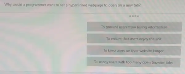 Why would a programmer want to set a hyperlinked webpage to open on a new tab?
To prevent users from losing information
To ensure that users enjoy the link
To keep users on their website longer
To annoy users with too many open browser tabs