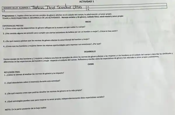 Progresiones: 1. Explica como las normas sociales de genero afectan en el culdado del cuerpo, la salud mental y el amor propio.
AINVESTIGAR PARA EL DESARROLLO DE LAS ACTIMOADES.Normas soclales y de ginero, culdado fisico, salud mental yamor proplo
INIClO
DXPERIENCIAS PREVAS
1. ¿Cómo crees que las expectativas de género influyen en la manera en que cuidas tu cuerpo?
2. ¿Has sentido alguna ver presión para cumplir con ciertos estandares de belleza por ser un hombre o mujer?, ¿Cómo te hizo sentir?
3. ¿De qué manera piensas que las normas de género afectan la salud mental del hombre y mujer?
4. ¿Crees que los hombres y mujeres tienen las mismas oportunidades para expresar sus emociones?, (Por quê?
DESARROLLO
Forma equipo de dos hombres y 2 mujeres yelabora una lista de ejemplos de cómo las normas de género afectan a las mujeres y
a los hombres en el cuidado del
I cuerpo y describe las similitudes y
diferencias en las experiencias del hombre y mujer respecto al cuidado del cuerpo Reflexiona y escribe cómo las expectativas
s de género han afectado tu amor propio yautoestima,
CIERRE
REFLDOON FINAL
1. ¿Cómo te slentes al analizar las normas de géneroy su impacto?
2.cout descubriste sobre ti
mismo(a) durante esta actividad?
3. ¿De qué manera crees
que podrias desafiar las normas de género en tu vida
propla?
4. Que estrategias puedes usar para mejorar tu amor propio,
independientemente delas
expectativas sociales?
NOTA: En la parte posterior de la hoja realiza