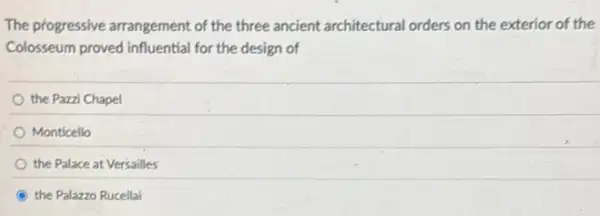 The progressive arrangement of the three ancient architectural orders on the exterior of the
Colosseum proved influential for the design of
the Pazzi Chapel
Monticello
the Palace at Versailles
B the Palazzo Rucellai