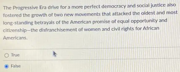 The Progressive Era drive for a more perfect democracy and social justice also
fostered the growth of two new movements that attacked the oldest and most
long-standing betrayals of the American promise of equal opportunity and
citizenship-the disfranchisement of women and civil rights for African
Americans.
True
C False