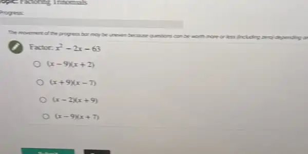Progress
The movement of the he progress bor may be uneven because questions can be
worth more or less Including zerci depending a
Factor: x^2-2x-63
(x-9)(x+2)
(x+9)(x-7)
(x-2)(x+9)
(x-9)(x+7)