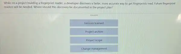 While on a project building a fingerprint reader,a developer discovers a faster, more accurate way to get fingerprints read Future fingerprint
readers will be needed.Where should this discovery be documented in the project plan?
0000
Lessons learned
Project archive
Project scope
Change management