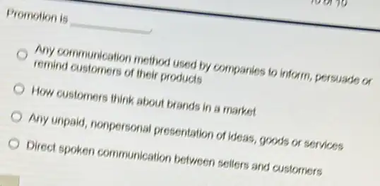 Promotion is __
Any communication method used by companies to inform, persuade or
remind customers of their products
How customers think about brands in a market
Any unpaid, nonpersonal presentation of ideas, goods or services
Direct spoken communication between sellers and customers