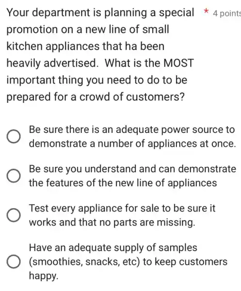 promotion on a new line of small
kitchen appliances that ha been
heavily advertised . What is the MOST
important thing you need to do to be
prepared for a crowd of customers?
Be sure there is an adequate power source to
demonstrate a number of appliances at once.
Be sure you understand and can demonstrate
the features of the new line of appliances
Test every appliance for sale to be sure it
works and that no parts are missing.
Have an adequate supply of samples
Your department is planning a special 4 points