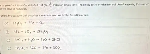 propane tank inspector detected rust (Fe_(2)O_(3)^L) inside an empty tank.The empty cylinder valve was not closed, exposing the interior
of the tank to humid air.
Select the equation that describes in synthesis reaction for the formation of rust.
A Fe_(2)O_(3)arrow 2Fe+O_(2)
B 4Fe+3O_(2)arrow 2Fe_(2)O_(3)
C FeCl_(2)+H_(2)Oarrow FeO+2HCl
D Fe_(2)O_(3)+3COarrow 2Fe+3CO_(2)