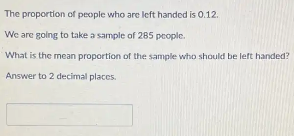 The proportion of people who are left handed is 0.12 .
We are going to take a sample of 285 people.
What is the mean proportion of the sample who should be left handed?
Answer to 2 decimal places.
square