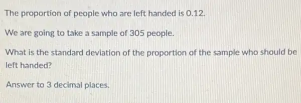 The proportion of people who are left handed is 0.12
We are going to take a sample of 305 people.
What is the standard deviation of the proportion of the sample who should be
left handed?
Answer to 3 decimal places.