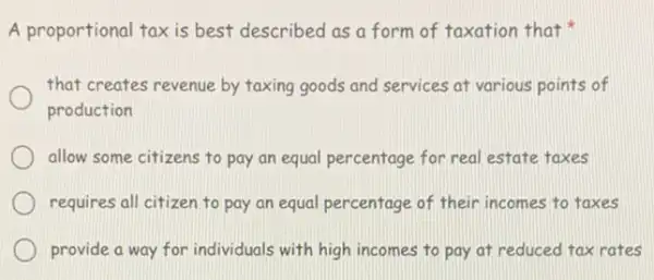 A proportional tax is best described as a form of taxation that
that creates revenue by taxing goods and services at various points of
production
allow some citizens to pay an equal percentage for real estate taxes
requires all citizen to pay an equal percentage of their incomes to taxes
provide a way for individuals with high incomes to pay at reduced tax rates