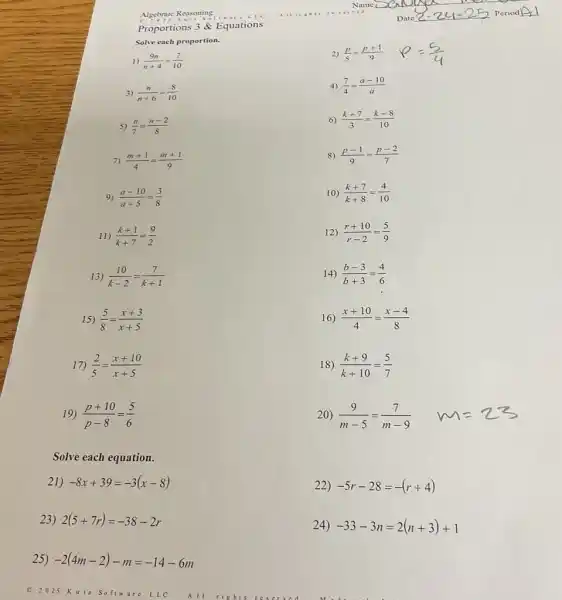 Proportions 3 Equations
Solve each proportion.
1) (9n)/(n+4)=(7)/(10)
2) (p)/(5)=(p+1)/(9)
3) (n)/(n+6)=(8)/(10)
4) (7)/(4)=(a-10)/(a)
5) (n)/(7)=(n-2)/(8)
6) (k+7)/(3)=(k-8)/(10)
7) (m+1)/(4)=(m+1)/(9)
8) (p-1)/(9)=(p-2)/(7)
9) (a-10)/(a+5)=(3)/(8)
10) (k+7)/(k+8)=(4)/(10)
11) (k+1)/(k+7)=(9)/(2)
12) (r+10)/(r-2)=(5)/(9)
13) (10)/(k-2)=(7)/(k+1)
14) (b-3)/(b+3)=(4)/(6)
15) (5)/(8)=(x+3)/(x+5)
16) (x+10)/(4)=(x-4)/(8)
17) (2)/(5)=(x+10)/(x+5)
18) (k+9)/(k+10)=(5)/(7)
19) (p+10)/(p-8)=(5)/(6)
20) (9)/(m-5)=(7)/(m-9)
Solve each equation.
21) -8x+39=-3(x-8)
23) 2(5+7r)=-38-2r
25) -2(4m-2)-m=-14-6m
22) -5r-28=-(r+4)
24) -33-3n=2(n+3)+1