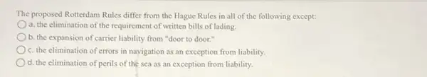 The proposed Rotterdam Rules differ from the Hague Rules in all of the following except:
a. the elimination of the requirement of written bills of lading.
b. the expansion of carrier liability from "door to door."
c. the elimination of errors in navigation as an exception from liability.
d. the elimination of perils of the sea as an exception from liability