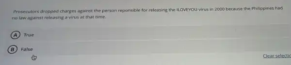 Prosecutors dropped charges against the person reponsible for releasing the ILOVEYOU virus in 2000 because the Philippines had
no law against releasing a virus at that time.
A True (A)
B ) False