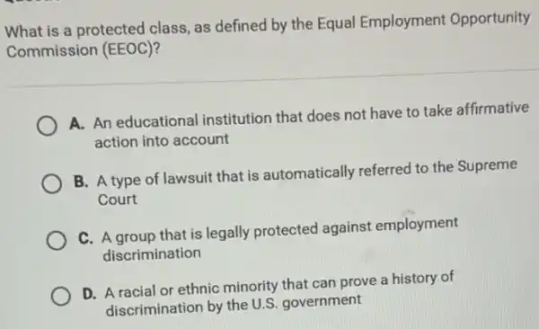 What is a protected class, as defined by the Equal Employment Opportunity
Commission (EEOC)?
A. An educational institution that does not have to take affirmative
action into account
B. A type of lawsuit that is automatically referred to the Supreme
Court
C. A group that is legally protected against employment
discrimination
D. A racial or ethnic minority that can prove a history of
discrimination by the U.S government