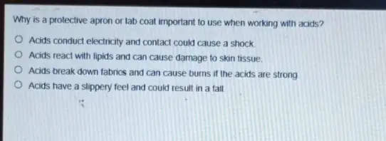 Why is a protective apron or lab coat important to use when working with acids?
Acids conduct electricity and contact could cause a shock
Acids react with lipids and can cause damage to skin tissue.
Acids break down fabrics and can cause burns if the acids are strong
Acids have a slippery feel and could result in a fall