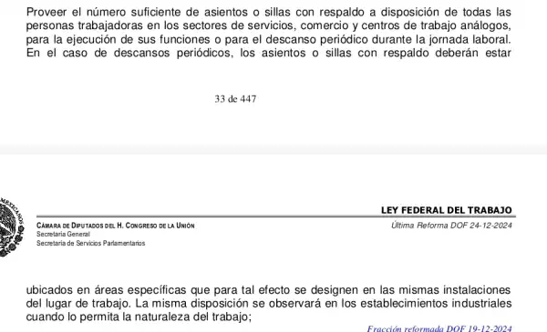 Proveer el número suficiente de asientos o sillas con respaldo a disposición de todas las
personas trabajadoras en los sectores de servicios , comercio y centros de trabajo análogos,
para la ejecución de sus funciones o para el descanso periódico durante la jornada laboral
En el caso de descansos periódicos.los asientos o sillas con respaldo deberán estar
Ultima Reforma DOF 24 -12-2024
ubicados en áreas especificas que para tal efecto se designen en las mismas instalaciones
del lugar de trabajo , La misma disposición se observará en los establecimientos industriales
cuando lo permita la naturaleza del trabajo;