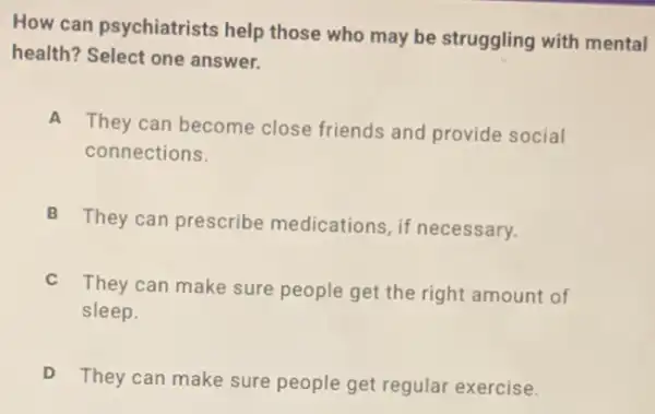 How can psychiatrists help those who may be struggling with mental
health? Select one answer.
A
They can become close friends and provide social
connections.
B
They can prescribe medications, if necessary.
C
They can make sure people get the right amount of
sleep.
D
They can make sure people get regular exercise.