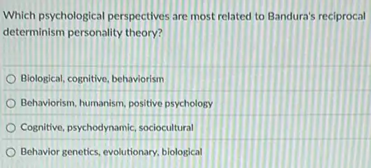 Which psychologica perspectives are most related to Bandura's reciprocal
determinism personality theory?
Biological, cognitive, behaviorism
Behaviorism, humanism, positive psychology
Cognitive, psychodynamic sociocultural
Behavior genetics, evolutionary biological