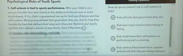 Psychological Risks of Youth Sports
1. Self-esteem is tied to sports performance. Who your child is as a
person shouldn't be tied closely to the ability to hit home runs or score
touchdowns.If it is, that's a guaranteed set-up for feelings of failure and low
self-esteem. Most young athletes feel great when they win, but it's how they
handle the loss that defines their long-term character Remind your sporty
kid that she's always a winner in your book, even if she loses.(oz)
How do sports present risk to self-esteem in
kids?
A Kids will only feel good when they win.
B
failing.
Kids won't learn lessons from losing or
C
Kids might base their self-esteem on
performing well or winning
D
and parents that they are always winners.
Kids need reinforcement from coaches