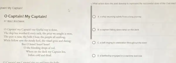 ptain! My Captain!
Captain! My Captain!
BY WALT WHITMAN
Captain! my Captain!our fearful trip is done,
The ship has weatherd every rack, the prize we sought is won,
The port is near,the bells I hear.the people all exulting.
While follow eyes the steady keel, the vessel grim and daring;
But O heart! heart!heart!
the bleeding drops of red,
Where on the deck my Captain lies,
Fallen cold and dead.
4. What action does the poet develop to represent the successful close of the Civil War?
A. a ship returning safely from a long journey
B. a captain falling down dead on the deck
C. a bell ringing in celebration throughout the town
D. a battleship engaged in a wartime exercise