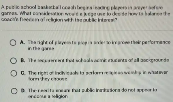 A public school basketball coach begins leading players in prayer before
games. What consideration would a judge use to decide how to balance the
coach's freedom of religion with the public interest?
A. The right of players to pray in order to improve their performance
in the game
B. The requirement that schools admit students of all backgrounds
C. The right of individuals to perform religious worship in whatever
form they choose
D. The need to ensure that public institutions do not appear to
endorse a religion