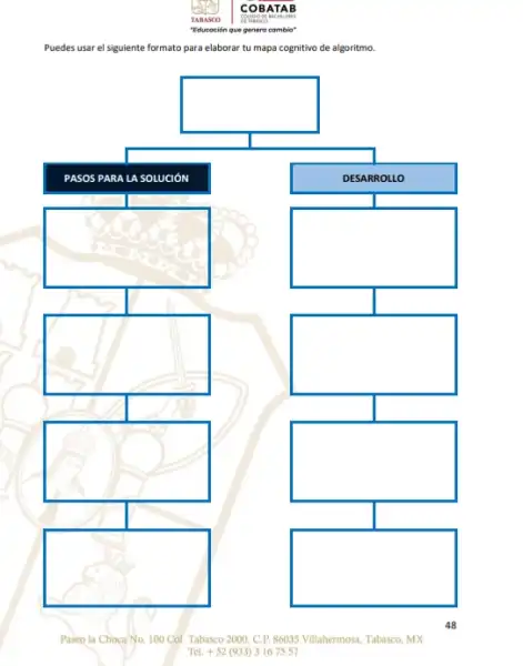 Puedes usar el siguiente formato para elaborar tu mapa cognitivo de algoritmo.
square 
PASO IS PAR A LA S OLUC
DESA RROLLO
square 
square 
square 
square 
square 
square 
square 
Paseo la Choca No. 100 Col. Tabasco 2000, C.P 86035 Villahermosn, Tabasco, MX
Tel. + 52 (933)31675 57