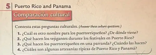 Puerto Rico and Panama
Comparación cultural
Contesta estas preguntas culturales (Answer these culture questions.)
1. :Cuáles otro nombre para los puertorriqueños? :De dónde viene?
2. ¿Qué hacen los vejigantes durante los festivales en Puerto Rico?
3. ¿Qué hacen los puertorriqueños en una parranda? :Cuándo las hacen?
4. ¿Cuáles son algunas artesanías típicas de Puerto Rico y Panamá?