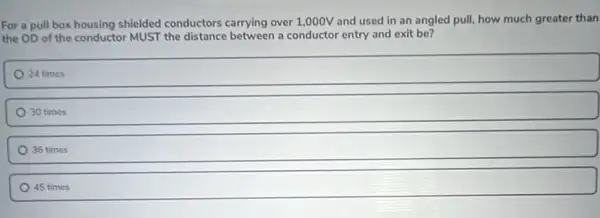 For a pull box housing shielded conductors carrying over 1,000V and used in an angled pull, how much greater than
the OD of the conductor MUST the distance between a conductor entry and exit be?
24 times
30 times
36 times
45 times