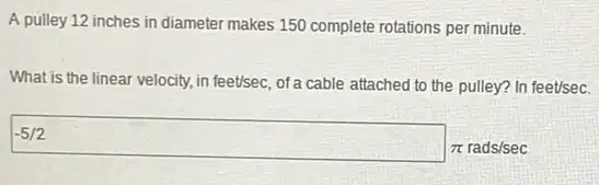 A pulley 12 inches in diameter makes 150 complete rotations per minute.
What is the linear velocity, in feet/sec, of a cable attached to the pulley? In feet/sec.
-5/2
pi  rads/sec