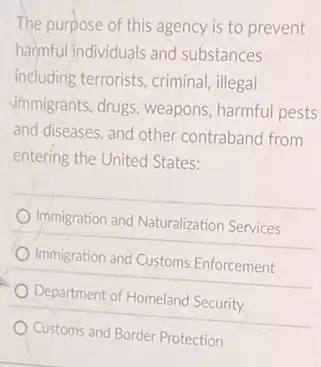 The purpose of this agency is to prevent
harmful individuals and substances
including terrorists, criminal illegal
Simmigrants, drugs, weapons harmful pests
and diseases, and other contraband from
entering the United States:
Immigration and Naturalization Services
Immigration and Customs Enforcement
Department of Homeland Security
Customs and Border Protection