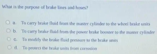 What is the purpose of brake lines and hoses?
a. To carry brake fluid from the master cylinder to the wheel brake units
b. To carry brake fluid from the power brake booster to the master cylinder
c. To modify the brake fluid pressure to the brake units
d. To protect the brake units from corrosion