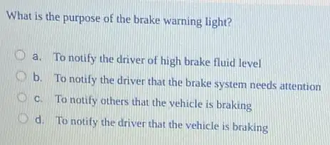 What is the purpose of the brake warning light?
a. To notify the driver of high brake fluid level
b. To notify the driver that the brake system needs attention
c. To notify others that the vehicle is braking
d. To notify the driver that the vehicle is braking