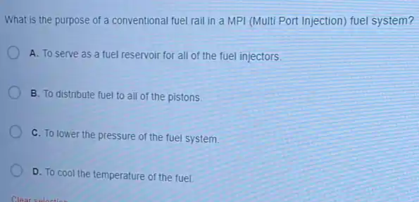 What is the purpose of a conventional fuel rail in a MPI (Multi Port Injection) fuel system?
A. To serve as a fuel reservoir for all of the fuel injectors
B. To distribute fuel to all of the pistons
C. To lower the pressure of the fuel system
D. To cool the temperature of the fuel.