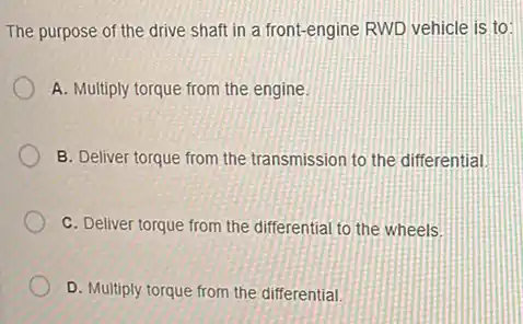 The purpose of the drive shaft in a front-engine RWD vehicle is to:
A. Multiply torque from the engine.
B. Deliver torque from the transmission to the differential
C. Deliver torque from the differential to the wheels
D. Multiply torque from the differential.