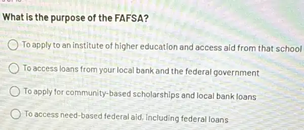 What is the purpose of the FAFSA?
) To apply to an institute of higher education and access aid from that school
To access loans from your local bank and the federal government
To apply for community-based scholarships and loca bankloans
To access need-based federal aid, including federal loans