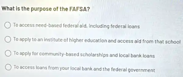 What is the purpose of the FAFSA?
To access need-based federal aid, including federal loans
To apply to an institute of higher education and access aid from that school
To apply for community based scholarships and local bank loans
To access loans from your local bank and the federal government