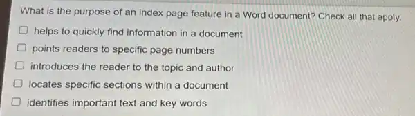 What is the purpose of an index page feature in a Word document? Check all that apply.
helps to quickly find information in a document
points readers to specific page numbers
D introduces the reader to the topic and author
D locates specific sections within a document
D identifies important text and key words