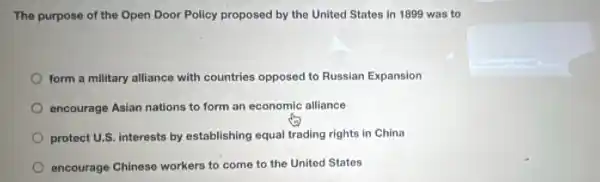 The purpose of the Open Door Policy proposed by the United States in 1899 was to
form a military alliance with countries opposed to Russian Expansion
encourage Asian nations to form an economic alliance
protect U.S. interests by establishing equal trading rights in China
encourage Chinese workers to come to the United States