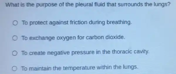 What is the purpose of the pleural fluid that surrounds the lungs?
To protect against friction during breathing.
To exchange oxygen for carbon dioxide.
To create negative pressure in the thoracic cavity.
To maintain the temperature within the lungs.