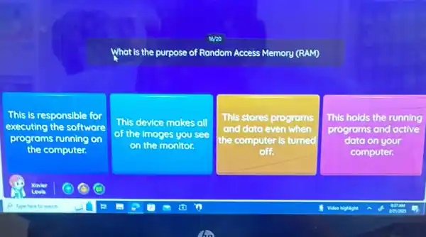 What is the purpose of Random Access Memory (RAM)
This is responsible for
executing the software
programs running on
the computer.
This device makes all
of the Images you see
on the monitor.
This stores programs
and data even when
the computer is turned
off.
This holds the running
programs and active
data on your
computer.